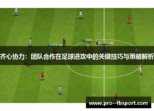 齐心协力：团队合作在足球进攻中的关键技巧与策略解析