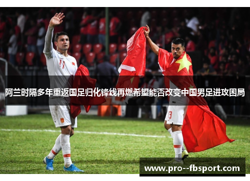 阿兰时隔多年重返国足归化锋线再燃希望能否改变中国男足进攻困局